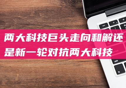 两大科技巨头走向和解还是新一轮对抗 (两大科技巨头总部迁住西女)