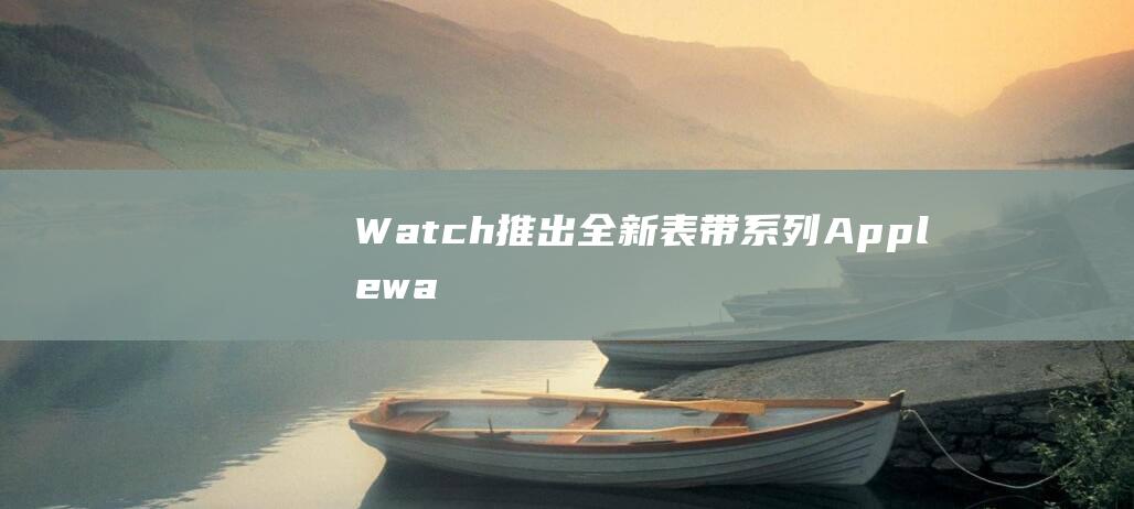 Watch推出全新表带系列 - Apple (watch推荐)