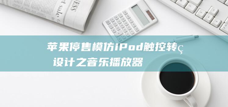 苹果停售模仿iPod触控转盘设计之音乐播放器下架记 (苹果停售模仿哪个软件)