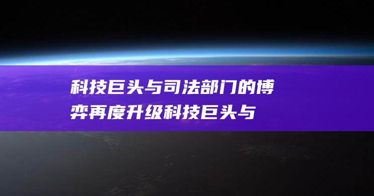 科技巨头与司法部门的博弈再度升级 (科技巨头与司机哪个好)