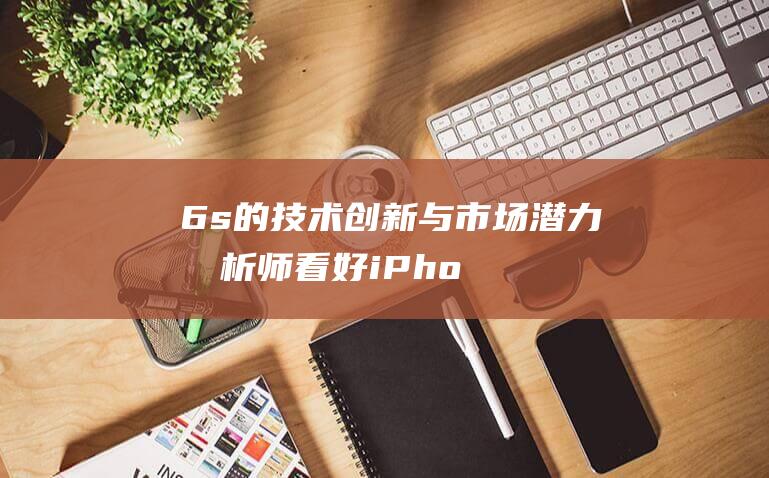 6s的技术创新与市场潜力 - 分析师看好iPhone (6s的简述)