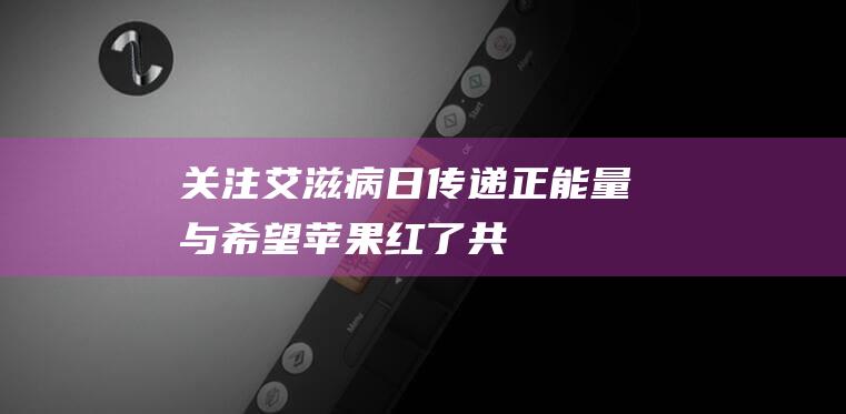 关注艾滋病日 - 传递正能量与希望 - 苹果红了 - 共同呼吁关爱与支持 (关爱艾滋病日)