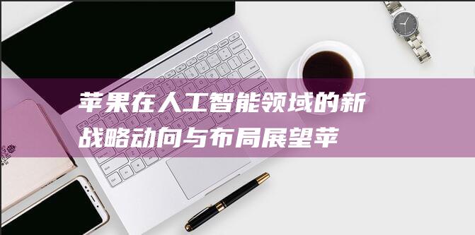 苹果在人工智能领域的新战略动向与布局展望 (苹果在人工智能方面投入巨资)