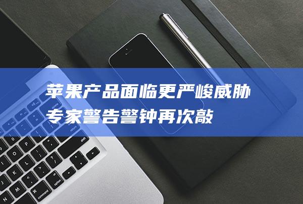 苹果产品面临更严峻威胁 - 专家警告 - 警钟再次敲响！ (苹果产品面临的挑战)