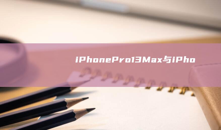 iPhone - Pro - 13 - Max与iPhone - 12 - Pro - Max参数对比 (iphone官网)
