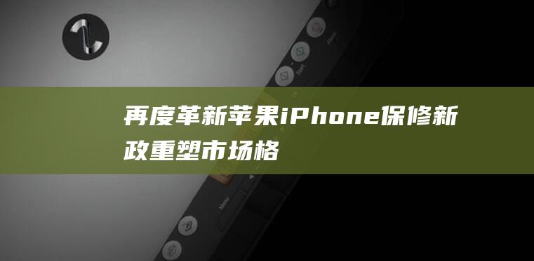 再度革新 - 苹果iPhone保修新政重塑市场格局