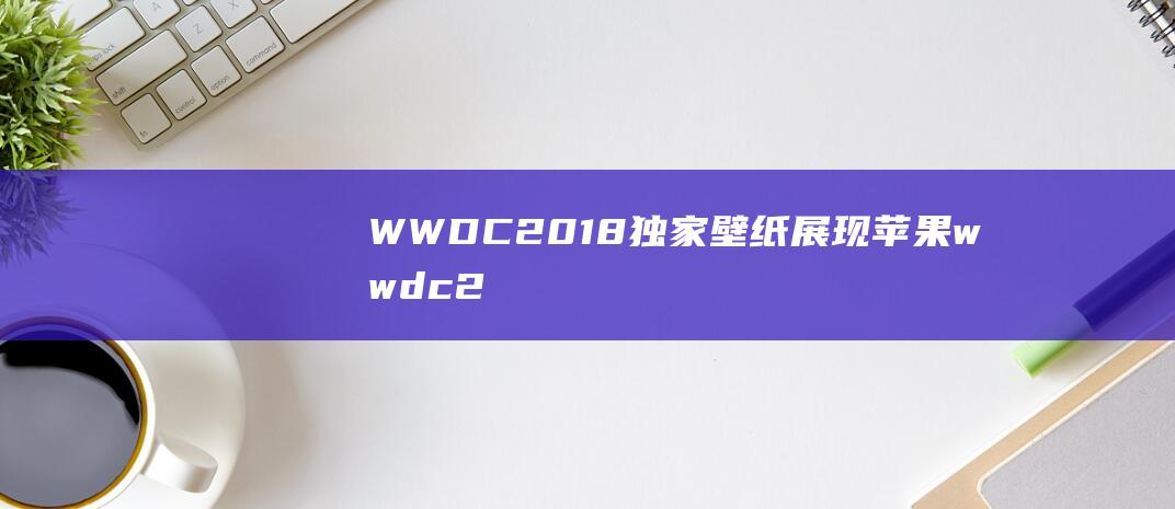 WWDC2018独家壁纸展现 (苹果wwdc20)