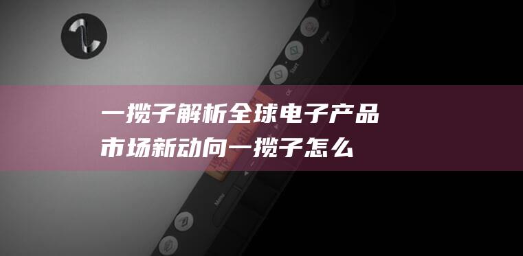 一揽子解析全球电子产品市场新动向 (一揽子怎么读)