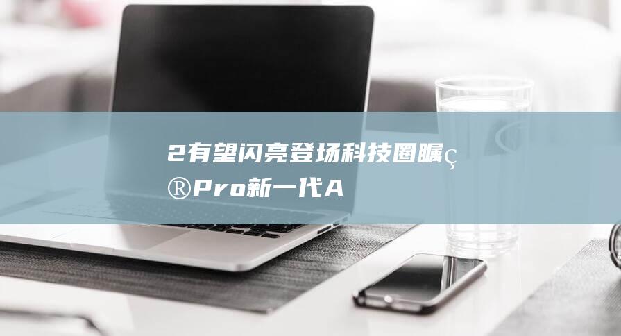 2有望闪亮登场 - 科技圈瞩目 - Pro - 新一代AirPods (闪亮登场还有什么词语)