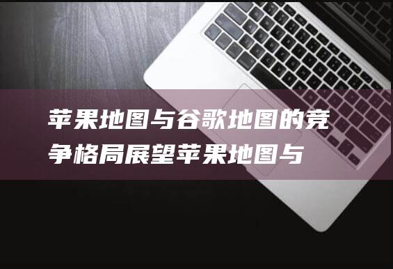 苹果地图与谷歌地图的竞争格局展望 (苹果地图与谷歌哪个好用)