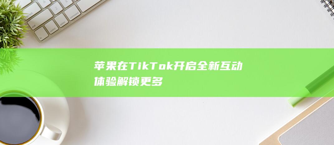 苹果在TikTok开启全新互动体验 - 解锁更多社交营销新姿势 (苹果在天猫618宣布首次官方大降价)