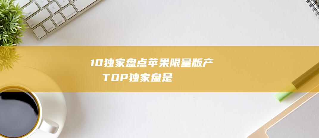 10 - 独家盘点苹果限量版产品TOP (独家盘是什么意思)