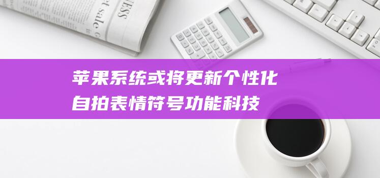 苹果系统或将更新个性化自拍表情符号功能 - 科技前沿 (苹果系统将级)