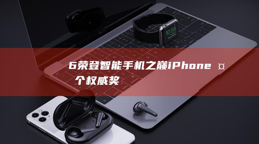 6荣登智能手机之巅 - iPhone - 多个权威奖项加持