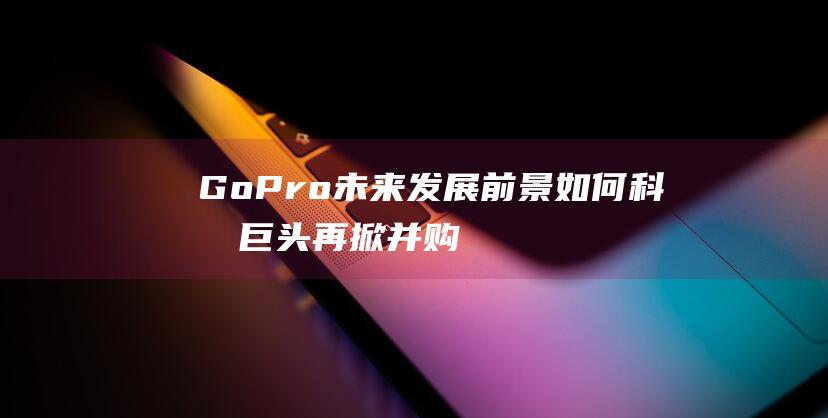GoPro未来发展前景如何 - 科技巨头再掀并购潮 (gopro未发现新影像)