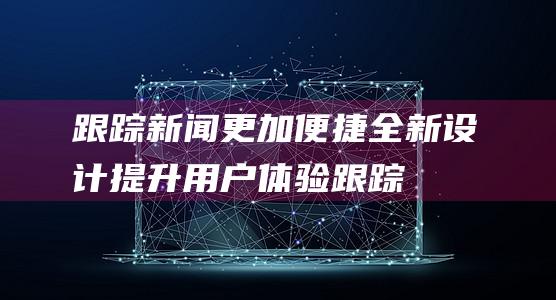 跟踪新闻更加便捷 - 全新设计提升用户体验 (跟踪新闻事件的最新发展)