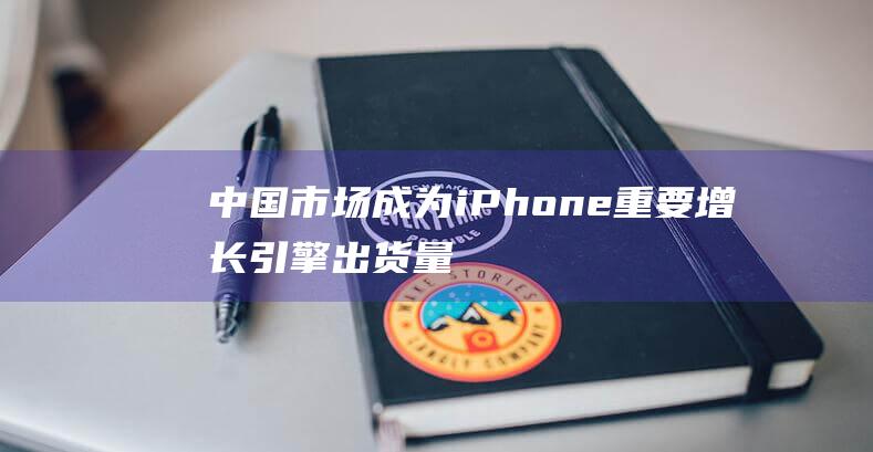 中国市场成为iPhone重要增长引擎 - 出货量同比增长超过两倍 (中国市场成为外商投资企业必选项的原因)