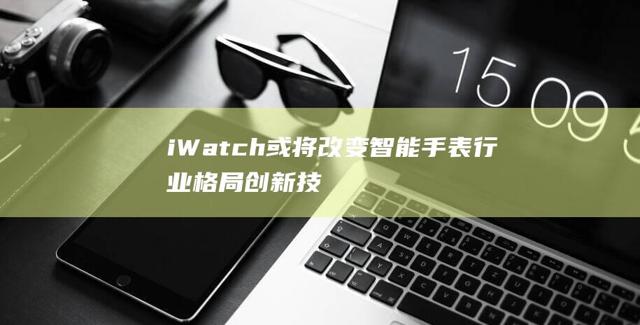 iWatch或将改变智能手表行业格局 - 创新技术亮相 (iwatch第一代)