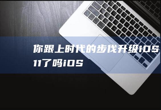 你跟上时代的步伐升级iOS - 11了吗 - iOS - 11安装率飙升接近55% (跟上时代的潮流什么意思)