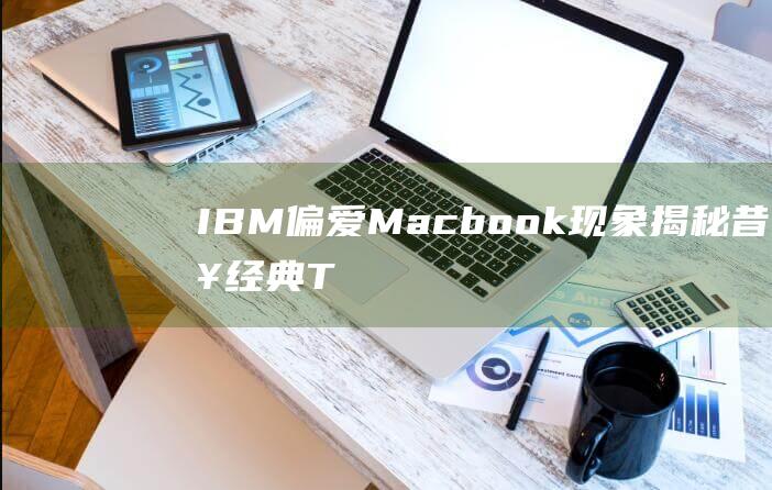 IBM偏爱Macbook现象揭秘 - 昔日经典Thinkpad被边缘化 (偏爱apple)