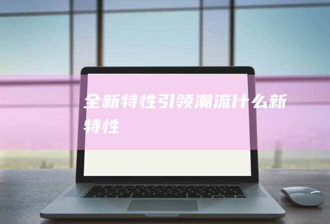 全新特性引领潮流 (什么新特性)