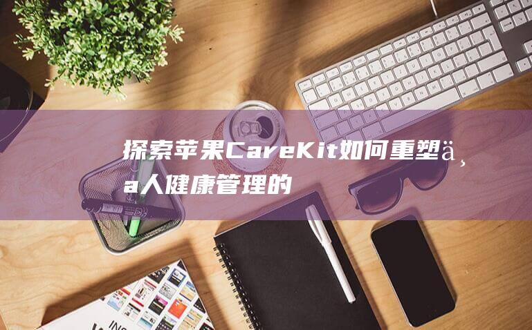 探索苹果CareKit如何重塑个人健康管理的新纪元 (探索苹果的秘密)