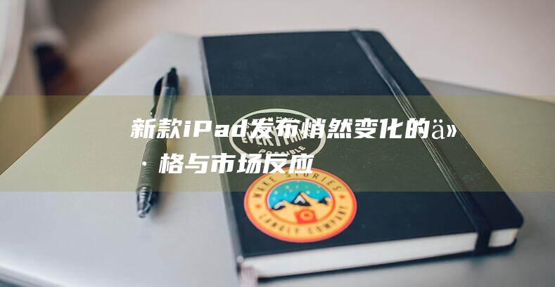 新款iPad发布 - 悄然变化的价格与市场反应 (新款ipad pro)