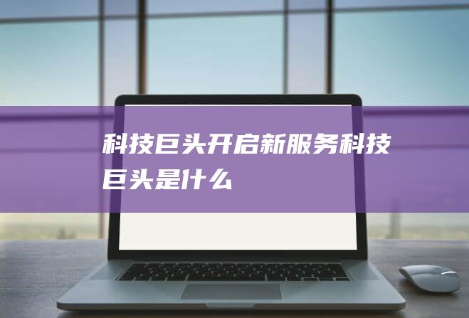 科技巨头开启新服务 (科技巨头是什么)