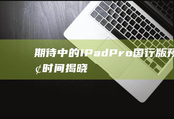 期待中的iPad - Pro国行版预订时间揭晓！ (期待中的工作是怎样的)