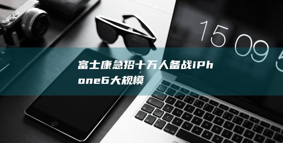 富士康急招十万人备战 - iPhone - 6大规模量产启动 (富士康急招20万人)