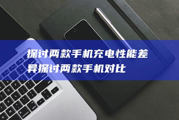 探讨两款手机充电性能差异 (探讨两款手机对比)