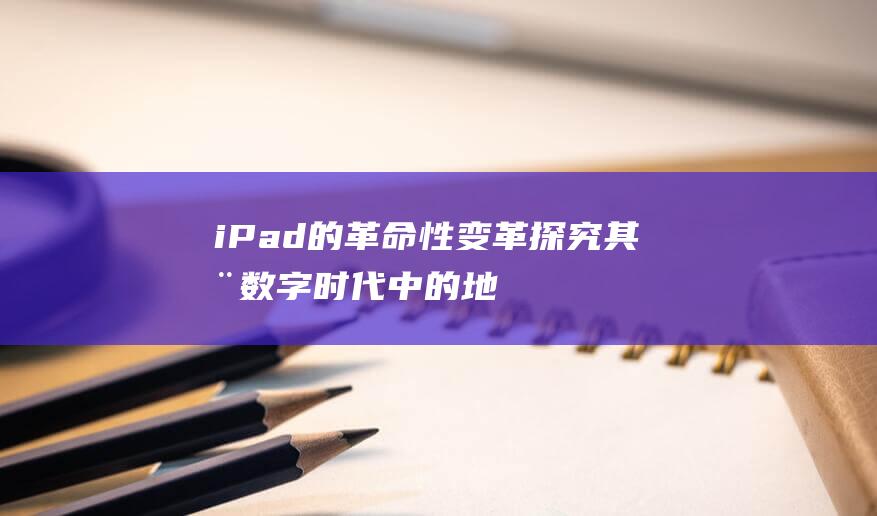 iPad的革命性变革 - 探究其在数字时代中的地位与影响力 (说一下ipad)