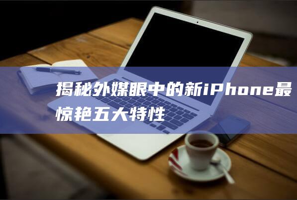 揭秘外媒眼中的新iPhone最惊艳五大特性 (揭秘外媒眼中的世界)