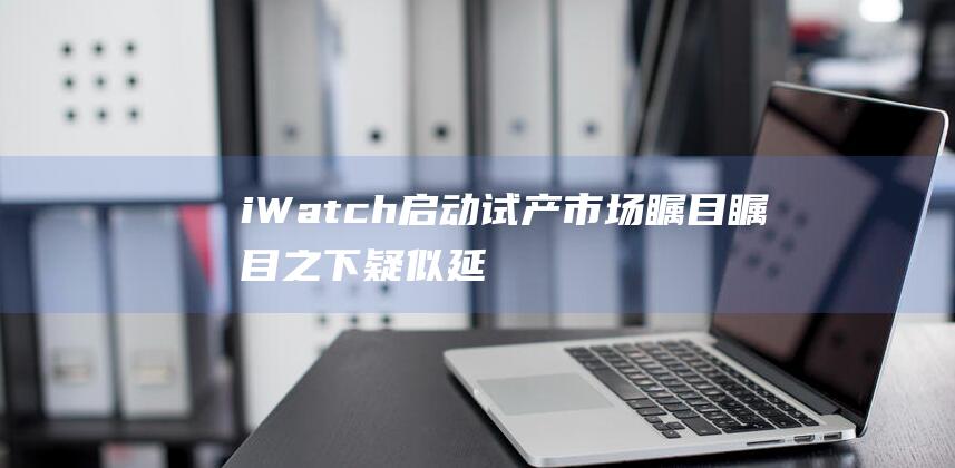 iWatch启动试产 - 市场瞩目瞩目之下疑似延后上市 (iwatch添加交通卡)