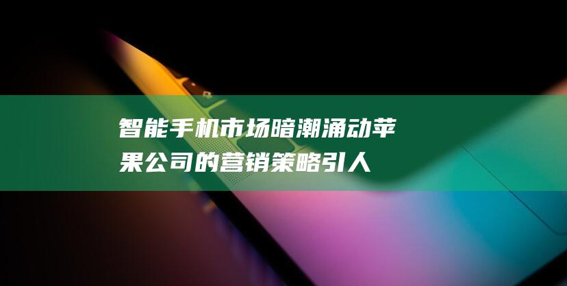 智能手机市场暗潮涌动 - 苹果公司的营销策略引人深思 (智能手机市场现状)