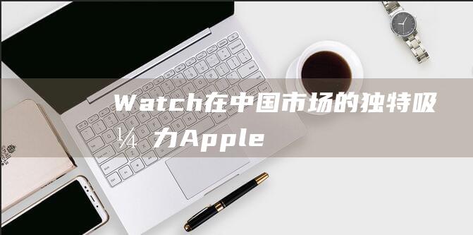 Watch在中国市场的独特吸引力 - Apple (watch在什么情况下加es)