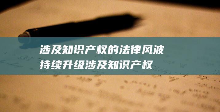 涉及知识产权的法律风波持续升级 (涉及知识产权的案例)