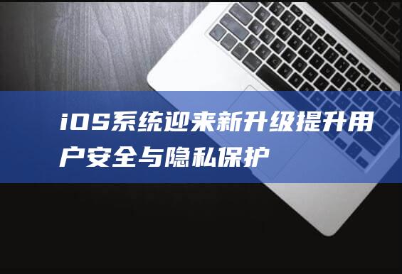 iOS系统迎来新升级 - 提升用户安全与隐私保护 (iphone新系统界面)