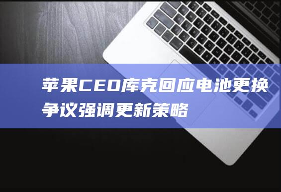 苹果CEO库克回应电池更换争议 - 强调更新策略不变 (苹果ceo库克男友)