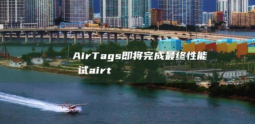 AirTags即将完成最终性能测试 (airtag什么东西)