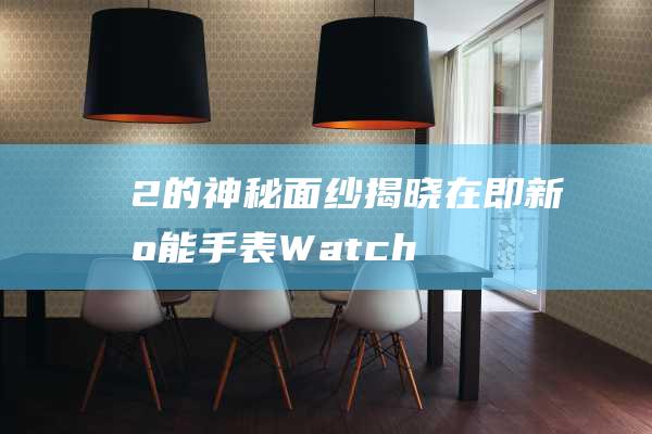 2的神秘面纱揭晓在即 - 新智能手表Watch (神秘的面纱即将揭开)