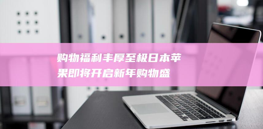 购物福利丰厚至极 - 日本苹果即将开启新年购物盛宴 - 特惠活动火热来袭 (购物福利丰厚的句子)