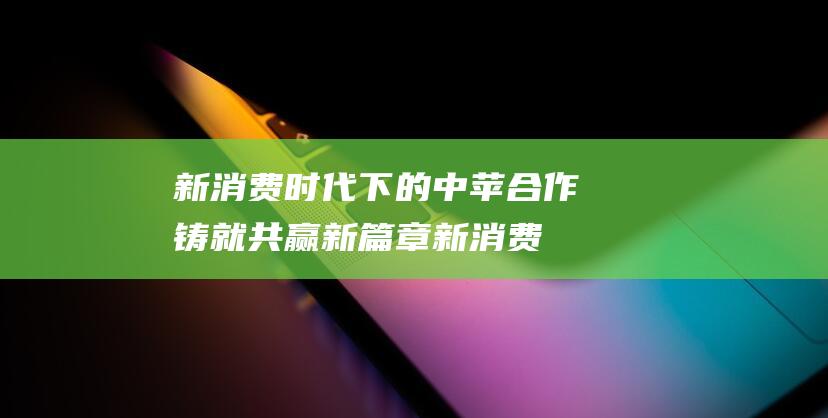 新消费时代下的中苹合作铸就共赢新篇章 (新消费时代下的进与退)