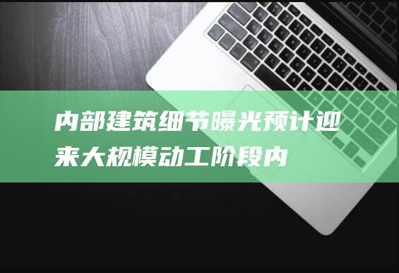 内部建筑细节曝光 - 预计迎来大规模动工阶段 (内部建筑细节图片)