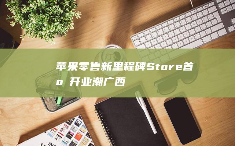 苹果零售新里程碑 - Store首店开业潮 - 广西南宁迎来Apple (苹果零售里顺序号开头)