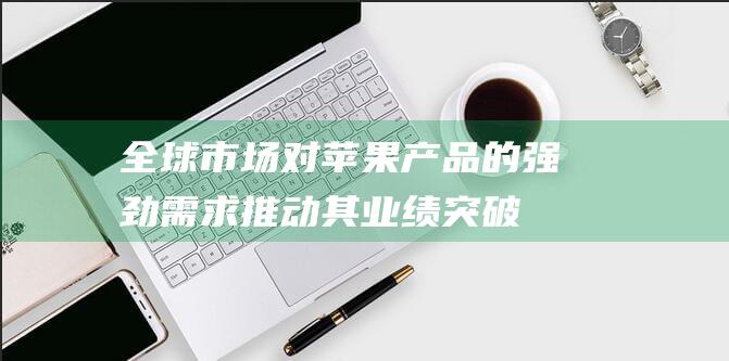 全球市场对苹果产品的强劲需求推动其业绩突破 (全球市场对苹果的需求)