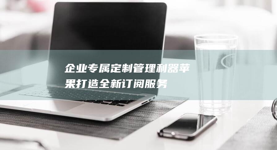 企业专属定制管理利器 - 苹果打造全新订阅服务 (企业专属定制服务一般联系企业什么部门)