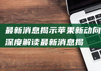 最新消息揭示苹果新动向 - 深度解读 (最新消息揭示了什么)