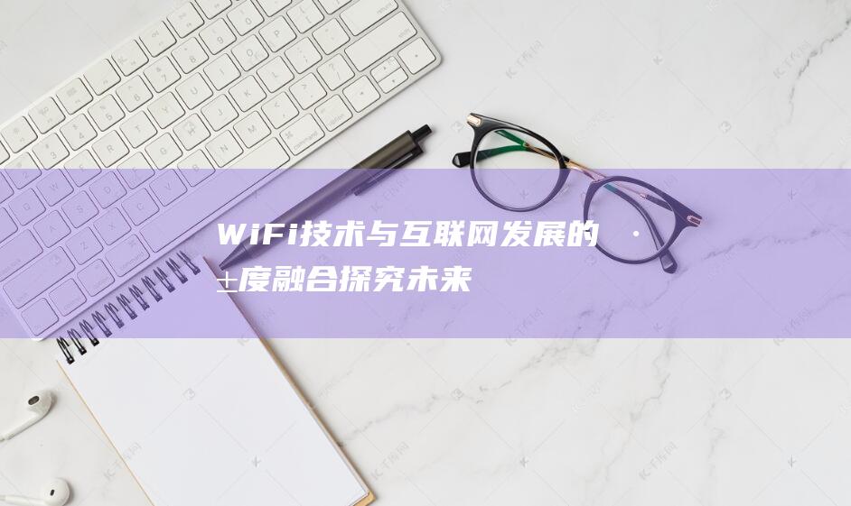 WiFi技术与互联网发展的深度融合 - 探究未来的网络生活新模式 (wifi技术标准第四代)