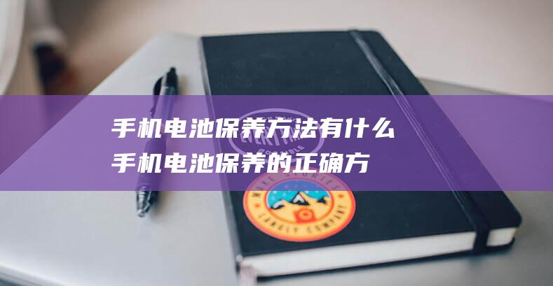 手机电池保养方法有什么 (手机电池保养的正确方法有哪些)